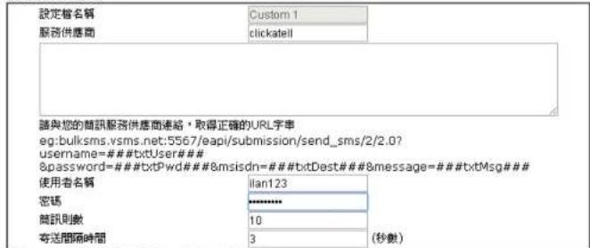 設定檔名稱 Custom 1 服務供應商 clickatell 請與您的商訊服務供應商連絡，取得正確的URL字串 eg:bulksms.vsms.net;5567/epi/submission/send_sms/2/2.0? username=#####txtUser### 8&password=#####txtPwd#######8msisdn=#####txtDest#######8message=#####txtMsg### 使用者名稱 llan123 密碼 ****** 商訊則數 10 寄送間隔時間 3 (秒數)