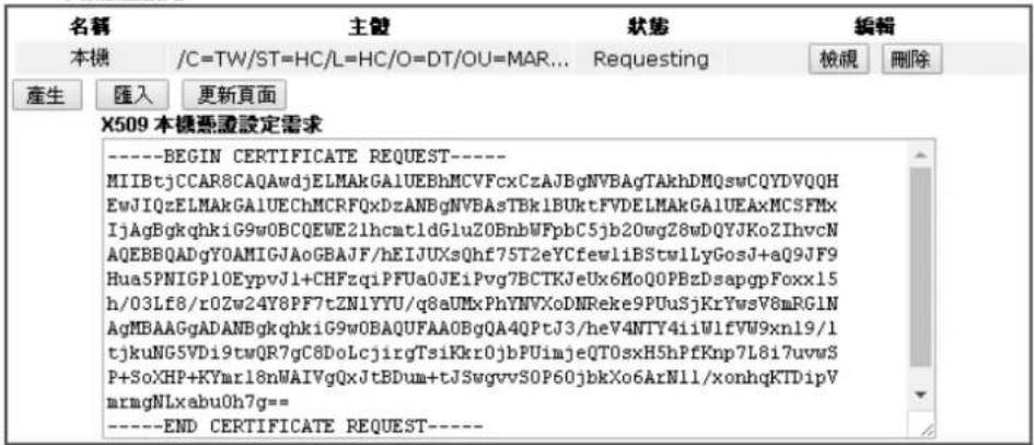 名稱 主體 狀態 編輯 本機 /C=TW/ST=HC/L=HC/O=DT/OU=MAR... Requesting 檢視 刪除 產生 匯入 更新頁面 X509 本機憑證設定需求 ----BEGIN CERTIFICATE REQUEST---- MIIBtjCCAR8CAQAwdjELMAkGA1UEBhMCVFcxCzAJBgNVBAgTAKhDMQswCQYDVQQH EwJIQzELMAkGA1UEChMCRFQxDzANBgNVBAsTBk1BUktFVDELMAkGA1UEAxMCSFMx IjAgBgkqhkiG9wOBCQWE2lhcatldGluZ0BnbWFpbC5jb20wgZ8wDQYJKoZIhvcN AQEBBQADgYOAMIGJAoGBAJF/hEIJUXsQhf75T2eYCfewliBStwlLyGosJ+aQ9JF9 Hua5PNIGP10EypvJ1+CHFzqiPFUa0JEiPvg7BCTKJeUx6MoQ0PBzDsapgpFoxx15 h/03Lf8/r0ZW24Y8PF7tZN1YYU/q8aUMxPhYNVXoDNReke9PUuSjKrYwsV8mRGLN AgMBAAGgADANBgkqhkiG9wOBAQUFAA0BgQA4QPtJ3/heV4NTY4iiWlfVW9xn19/1 tjkuNG5VDi9twQR7gC8DoLcjirgTsi1Kkr0jbPUimjeQT0sxH5hPfKnp7L8i7uvwS P+SoXHP+KYmr18nWAIYgQxJtBDum+tJSwgvvSOP60jbkXo6ArNll/xonhqKTDipV mrmgNLxabuOh7g== ----END CERTIFICATE REQUEST----