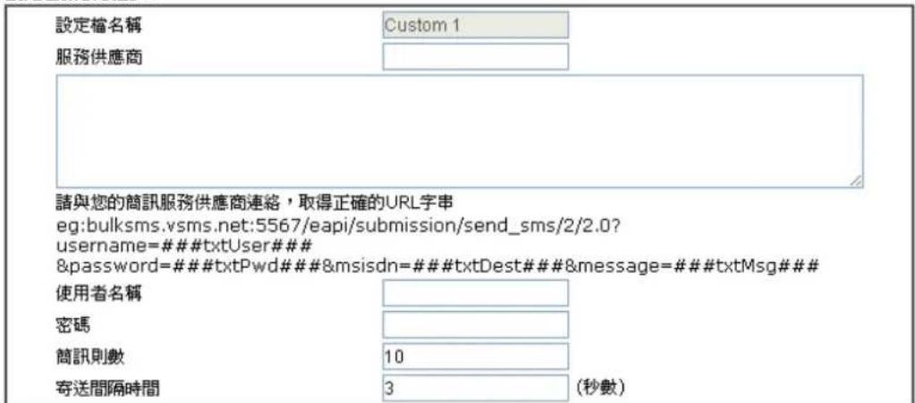 設定檔名稱 Custom 1 服務供應商 請與您的簡訊服務供應商連絡，取得正確的URL字串 eg:bulksms.vsms.net:5567/eapi/submission/send_sms/2/2.0? username=###txtUser### &password=###txtPwd###&msisdn=###txtDest###&message=###txtMsg### 使用者名稱 密碼 簡訊則數 10 寄送間隔時間 3 (秒數)