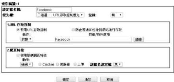 索引編號: 1 設定名稱: Facebook 优先稱: 二者選一 URL存取控制优先 記錄: 無 1.URL 存取控制 □ 僅用URL存取控制 □ 防止透過IP位址對網站進行存取 動作: 群組/物件選項 封鎖 ▼ Facebook 編輯 2.網頁特徵 □ 僅用限制網頁特徵 動作: 通過 ▼ Cookie ▼ 伺服器 ▼ 上傳 副編名設定值: 無 ▼ 確定 清除 取消