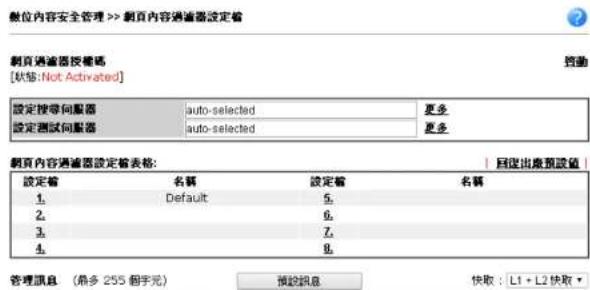 數位內容安全管理 >> 剳頁內容過濾器設定格 劇頁過濾器授權碼 [狀態: Not-Activated] 設定搜尋伺服器 auto-selected 更多 設定測試伺服器 auto-selected 更多 劇頁內容過濾器設定格表格: 設定值 名稱 設定值 名稱 1. Default 5. 2. 3. 4. 管理訊息 (最多 255 個字元) 預設訊息 快取 : L1 + L2 快取 ▼
