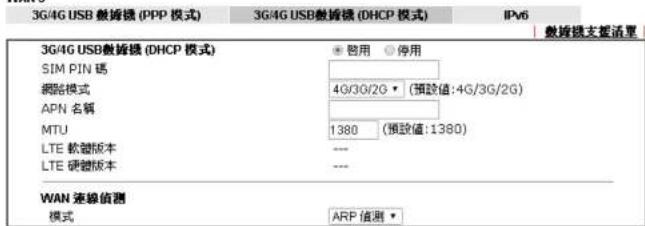 3G/4G USB 教播模 (PPP 模式) 3G/4G USB 教播模 (DHCP 模式) IPv6 3G/4G USB 教播模 (DHCP 模式) 启用 停用 SIM PIN 网路模式 4G/3G/2G (预值:4G/3G/2G) APN 名稱 MTU 1380 (预值:1380) LTE 软管版本 --- LTE 硬管版本 --- WAN 连線偵測 模式 ARP 僅測