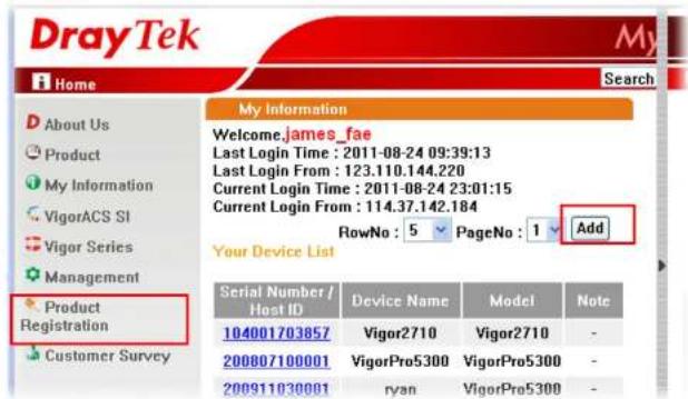 DrayTek Home About Us Product My Information VigorACS SI Vigor Series Management Product Registration Customer Survey My Information Welcome.james_fae Last Login Time : 2011-08-24 09:39:13 Last Login From : 123.110.144.220 Current Login Time : 2011-08-24 23:01:15 Current Login From : 114.37.142.184 RowNo : 5 PageNo : 1 Add Your Device List Serial Number / Host ID Device Name Model Note 104001703857 Vigor2710 Vigor2710 - 200807100001 VigorPro5300 VigorPro5300 - 200911030001 ryan VigorPro5300 -