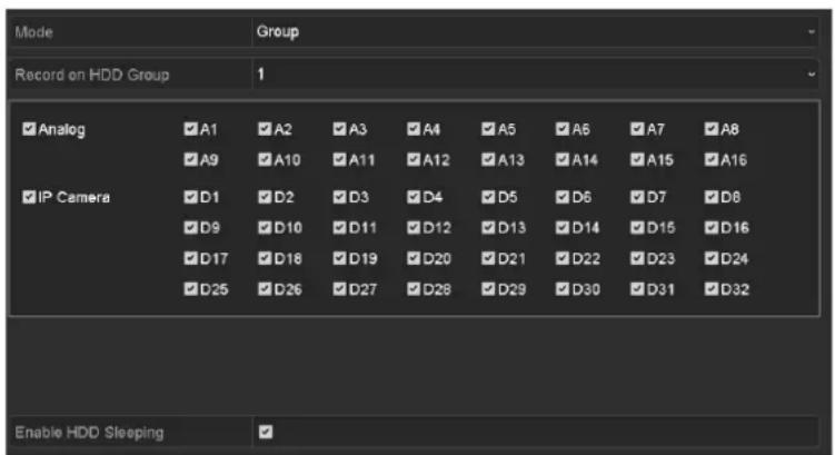 Record on HDD Group 1 ✓ Analog ✓A1 ✓A2 ✓A3 ✓A4 ✓A5 ✓A6 ✓A7 ✓A8 ✓ A9 ✓A10 ✓A11 ✓A12 ✓A13 ✓A14 ✓A15 ✓A16 ✓ IP Camera ✓D1 ✓D2 ✓D3 ✓D4 ✓D5 ✓D6 ✓D7 ✓D8 ✓ D9 ✓D10 ✓D11 ✓D12 ✓D13 ✓D14 ✓D15 ✓D16 ✓ D17 ✓D18 ✓D19 ✓D20 ✓D21 ✓D22 ✓D23 ✓D24 ✓ D25 ✓D26 ✓D27 ✓D28 ✓D29 ✓D30 ✓D31 ✓D32 Enable HDD Sleeping