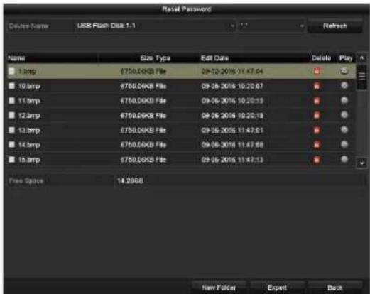 Reset Password Device Name: USB Flush Disk 1-1 Name Size Type Edit Date Delete Play 1.bmp 6750.0KB File 09-03-2016 11:47:04 10.bmp 6750.0KB File 09-06-2016 10:20:07 11.bmp 6750.0KB File 09-06-2016 10:20:15 12.bmp 6750.0KB File 09-06-2016 10:20:19 13.bmp 6750.0KB File 09-06-2016 11:47:01 14.bmp 6750.0KB File 09-06-2016 11:47:08 15.bmp 6750.0KB File 09-06-2016 11:47:13 Free Space 14.29GB New Folder Export Back