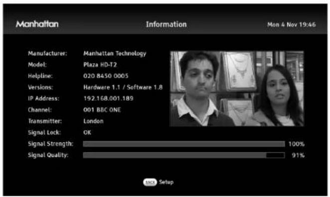 Manhattan Information Mon 4 Nov 19:46 Manufacturer: Manhattan Technology Model: Plaza HD-T2 Helpline: 020 8450 0005 Versions: Hardware 1.1 / Software 1.8 IP Address: 192.168.001.189 Channel: 001 BBC ONE Transmitter: London Signal Lock: OK Signal Strength: 100% Signal Quality: 91% MK Setup