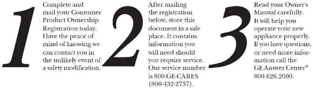 1 Complete and mail your Consumer Product Ownership Registration today. Have the peace of mind of knowing we can contact you in the unlikely event of a safety modification. 2 After mailing the registration below, store this document in a safe place. It contains information you will need should you require service. Our service number is 800-GE-CARES (800-432-2737). 3 Read your Owner's Manual carefully. It will help you operate your new appliance properly. If you have questions, or need more information call the GE Answer Center® 800.626.2000.