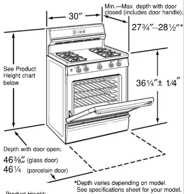 See Product Height chart below 30" Min.—Max. depth with door closed (includes door handle): 27¾"—28½"* 36¼"± 1/4" Depth with door open: 46¾" (glass door) 46¼ (porcelain door) *Depth varies depending on model. See specifications sheet for your model.