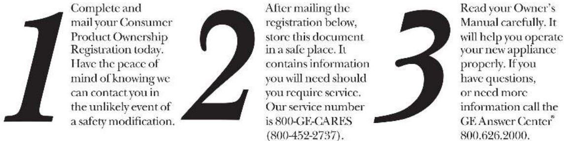 1 Complete and mail your Consumer Product Ownership Registration today. Have the peace of mind of knowing we can contact you in the unlikely event of a safety modification. 2 After mailing the registration below, store this document in a safe place. It contains information you will need should you require service. Our service number is 800-GE-CARES (800-452-2737). 3 Read your Owner's Manual carefully. It will help you operate your new appliance properly. If you have questions, or need more information call the GE.Answer Center® 800.626.2000.
