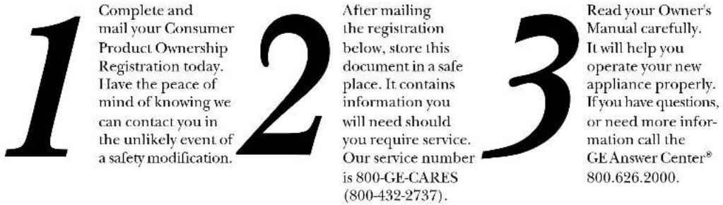 1 Complete and mail your Consumer Product Ownership Registration today. Have the peace of mind of knowing we can contact you in the unlikely event of a safety modification. 2 After mailing the registration below, store this document in a safe place. It contains information you will need should you require service. Our service number is 800-GE-CARES (800-432-2737). 3 Read your Owner's Manual carefully. It will help you operate your new appliance properly. If you have questions, or need more information call the GE Answer Center® 800.626.2000.