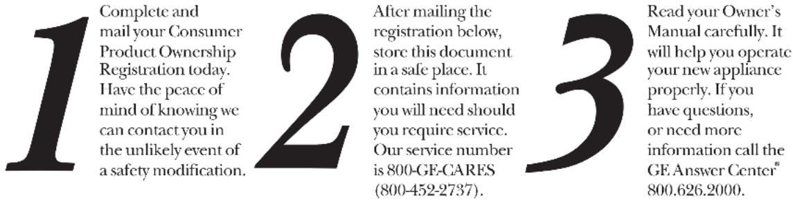 1 Complete and mail your Consumer Product Ownership Registration today. Have the peace of mind of knowing we can contact you in the unlikely event of a safety modification. 2 After mailing the registration below, store this document in a safe place. It contains information you will need should you require service. Our service number is 800-GE-CARES (800-452-2737). 3 Read your Owner's Manual carefully. It will help you operate your new appliance properly. If you have questions, or need more information call the GE Answer Center® 800.626.2000.