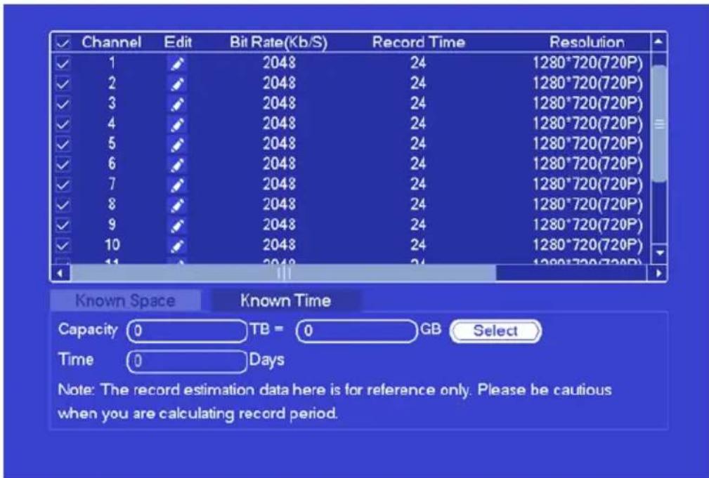 Channel Edit Bit Rate(Kb/S) Record Time Resolution ✓ 1 ✓ 2048 24 1280*720(720P) ✓ 2 ✓ 2048 24 1280*720(720P) ✓ 3 ✓ 2048 24 1280*720(720P) ✓ 4 ✓ 2048 24 1280*720(720P) ✓ 5 ✓ 2048 24 1280*720(720P) ✓ 6 ✓ 2048 24 1280*720(720P) ✓ 7 ✓ 2048 24 1280*720(720P) ✓ 8 ✓ 2048 24 1280*720(720P) ✓ 9 ✓ 2048 24 1280*720(720P) ✓ 10 ✓ 2048 24 1280*720(720P) ✓ 11 ✓ 2048 24 1280*720(720P) 11 Known Space Known Time Capacity 0 TB = 0 GB Select Time 0 Days Note: The record estimation data here is for reference only. Please be cautious when you are calculating record period.