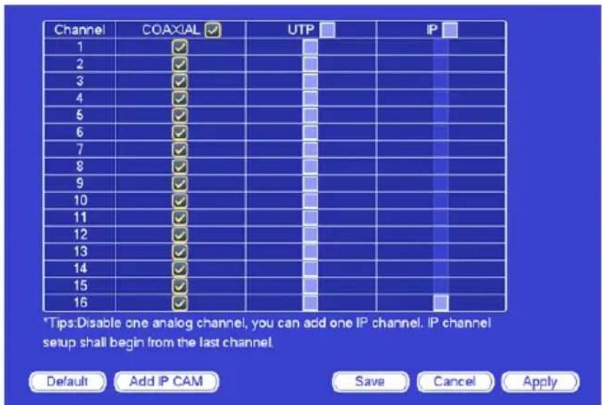 Channel COAXIAL UTP IP 1 ✓ ✓ ✓ ✓ ✓ 2 ✓ ✓ ✓ ✓ ✓ 3 ✓ ✓ ✓ ✓ ✓ 4 ✓ ✓ ✓ ✓ ✓ 5 ✓ ✓ ✓ ✓ ✓ 6 ✓ ✓ ✓ ✓ ✓ 7 ✓ ✓ ✓ ✓ ✓ 8 ✓ ✓ ✓ ✓ ✓ 9 ✓ ✓ ✓ ✓ ✓ 10 ✓ ✓ ✓ ✓ ✓ 11 ✓ ✓ ✓ ✓ ✓ 12 ✓ ✓ ✓ ✓ ✓ 13 ✓ ✓ ✓ ✓ ✓ 14 ✓ ✓ ✓ ✓ ✓ 15 ✓ ✓ ✓ ✓ ✓ 16 ✓ ✓ ✓ ✓ ✓ *Tips:Disable one analog channel, you can add one IP channel. IP channel setup shall begin from the last channel. Default Add IP CAM Save Cancel Apply