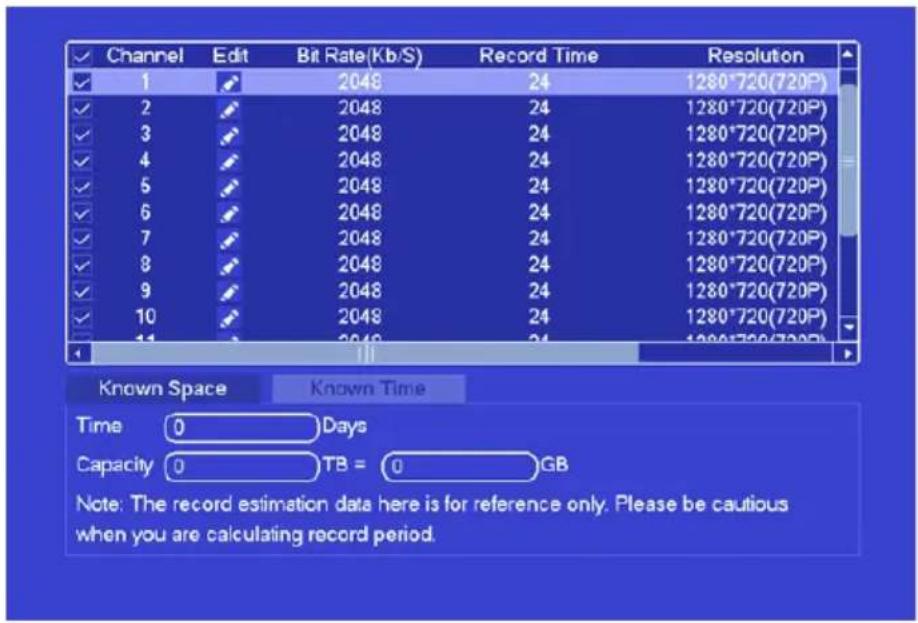 Channel Edit Bit Rate(Kb/S) Record Time Resolution 1 2048 24 1280*720(720P) 2 2048 24 1280*720(720P) 3 2048 24 1280*720(720P) 4 2048 24 1280*720(720P) 5 2048 24 1280*720(720P) 6 2048 24 1280*720(720P) 7 2048 24 1280*720(720P) 8 2048 24 1280*720(720P) 9 2048 24 1280*720(720P) 10 2048 24 1280*720(720P) 11 2048 24 1280*720(720P) Known Space Known Time Time 0 Days Capacity 0 TB = 0 GB Note: The record estimation data here is for reference only. Please be cautious when you are calculating record period.