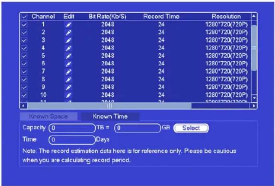 Channel Edit Bit Rate(Kb/S) Record Time Resolution 1 2048 24 1280*720(720P) 2 2048 24 1280*720(720P) 3 2048 24 1280*720(720P) 4 2048 24 1280*720(720P) 5 2048 24 1280*720(720P) 6 2048 24 1280*720(720P) 7 2048 24 1280*720(720P) 8 2048 24 1280*720(720P) 9 2048 24 1280*720(720P) 10 2048 24 1280*720(720P) 11 2048 24 1280*720(720P) Known Space Known Time Capacity 0 TB = 0 GB Select Time 0 Days Note: The record estimation data here is for reference only. Please be cautious when you are calculating record period.