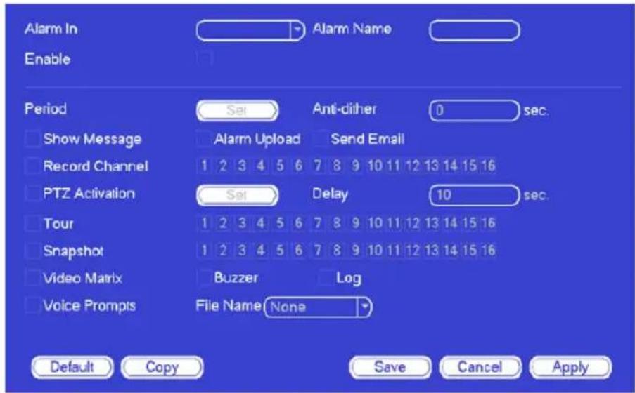 Alarm In Enable Period Set Anti-dither 0 sec. Show Message Alarm Upload Send Email Record Channel 1 2 3 4 5 6 7 8 9 10 11 12 13 14 15 16 PTZ Activation Set Delay 10 sec. Tour 1 2 3 4 5 6 7 8 9 10 11 12 13 14 15 16 Snapshot 1 2 3 4 5 6 7 8 9 10 11 12 13 14 15 16 Video Matrix Buzzer Log Voice Prompts File Name None Default Copy Save Cancel Apply