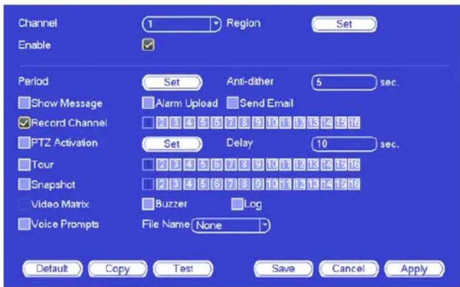 Channel 1 Region Set Enable Period Set Anti-dither 5 sec. Show Message Alarm Upload Send Email Record Channel 2 3 4 5 6 7 8 9 10 11 12 13 14 15 16 PTZ Activation Set Delay 10 sec. Tour 2 3 4 5 6 7 8 9 10 11 12 13 14 15 16 Snapshot 2 3 4 5 6 7 8 9 10 11 12 13 14 15 16 Video Matrix Buzzer Log Voice Prompts File Name None Default Copy Test Save Cancel Apply