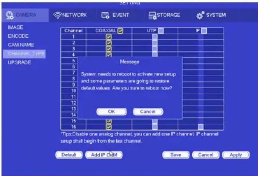 CAMERA NETWORK EVENT STORAGE SYSTEM IMAGE ENCODE CAM NAME CHANNEL, TYPE UPGRADE Channel COAXIAL UTP IP 1 2 3 4 5 6 7 8 9 10 11 12 13 14 15 16 Message System needs to reboot to activate new setup and some parameters are going to restore default values. Are you sure to reboot now? OK Cancel Tips:Disable one analog channel, you can add one IP channel. IP channel setup shall begin from the last channel. Default Add IP OK Save Cancel Apply