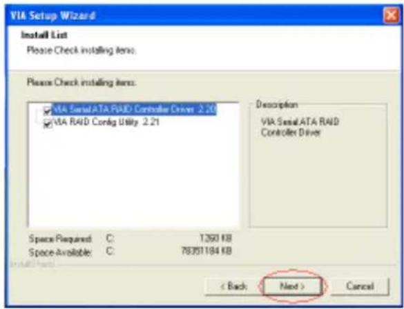 VIA Setup Wizard Install List Please Check installing items. Please Check installing items: ✓ VIA SerialATA RAID Controller Driver 2.20 ✓ VIA RAID Config Utility 2.21 Description VIA SerialATA RAID Controller Driver Space Required: C: 1360 KB Space Available: C: 78351184 KB < Back Next > Cancel