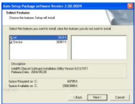 Auto Setup Package software Version 2.00.0009 Select Features Choose the features Setup-will install. Select the features you want to install, clear the features you do not want to install. Info 30/4 K Device 36/61 K Description Intel(R) Discret Software Installation (Unity Version E/O 0.1011) Release Date: 2004/05/28 Space Required on C: 40785 K Space Available on C: 25083688 K < Back Next > Cancel