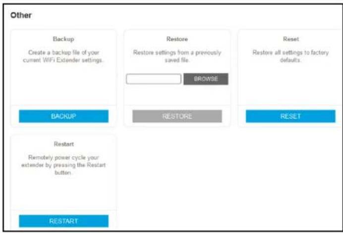 Other Backup Create a backup file of your current WiFi Extender settings. Restore Restore settings from a previously saved file. BROWSE Reset Restore all settings to factory defaults. BACKUP RESTORE RESET Restart Remotely power cycle your extender by pressing the Restart button. RESTART