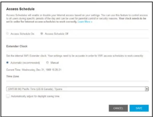 Access Schedule Access Schedules will enable or disable your Internet access based on your settings. You can use this feature to control access to all users during specific periods of the day and can be used for parental control or security reasons. Your clock needs to be set in order for Internet access schedules to work correctly. Learn More > Access Schedule On Access Schedule Off Extender Clock Set the internal WiFi Extender clock: Your settings need to be accurate in order for WiFi access schedules to work correctly. Automatic (recommended) Manual Current Time: Wednesday, Dec 31, 1969 16:20:21 Time Zone (GMT-08:00) Pacific Time (US & Canada): Tijuana Automatically adjust for daylight saving time CANCEL SAVE