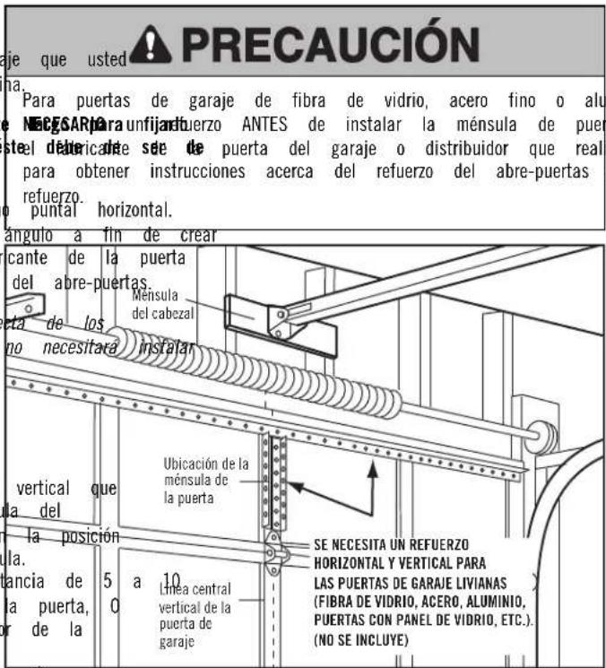 PRECAUCIÓN aje que usted Para puertas de garaje de fibra de vidrio, acero fino o alu NÉCISAR para unfijard uerzo ANTES de instalar la ménsula de puer steel débricante se de puerta del garaje o distribuidor que real para obtener instrucciones acerca del refuerzo del abre-puertas refuerzo. puntal horizontal. ángulo a fin de crear cante de la puerta del abre-puertas. Ménsula del cabezal eta de los no necesitará instalar vertical que la del la posición la. bancia de la puerta, or de la 5 a 10 linea central vertical de la puerta de garaje Ubicación de la ménsula de la puerta SE NECESITA UN REFUERZO HORIZONTAL Y VERTICAL PARA LAS PUERTAS DE GARAJE LIVIANAS (FIBRA DE VIDRIO, ACERO, ALUMINIO, PUERTAS CON PANEL DE VIDRIO, ETC.). (NO SE INCLUYE)