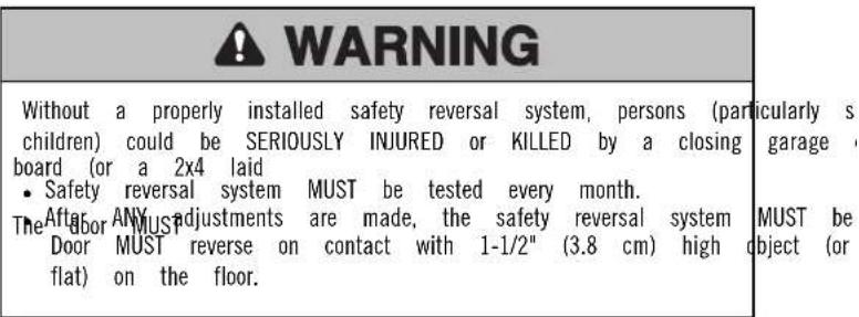 WARNING Without a properly installed safety reversal system, persons (particularly s children) could be SERIOUSLY INJURED or KILLED by a closing garage t board (or a 2x4 laid • Safety reversal system MUST be tested every month. The door ANYMUST adjustments are made, the safety reversal system MUST be Door MUST reverse on contact with 1-1/2" (3.8 cm) high object (or flat) on the floor.