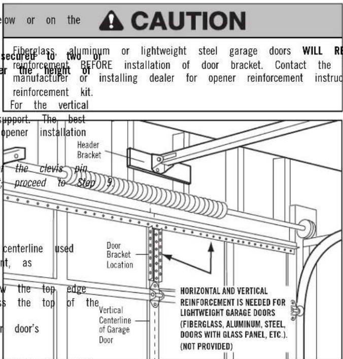 low or on the CAUTION Fiberglass, aluminum or lightweight steel garage doors WILL RE secured to two or the height or installing dealer for opener reinforcement instruc reinforcement. BEFORE installation of door bracket. Contact the manufacturer or installing dealer for opener reinforcement instruc reinforcement kit. For the vertical support. The best opener installation Header Bracket the clevis pin proceed to Step 9. centerline used nt, as Door Bracket Location the top edge is the top of the door's Vertical Centerline of Garage Door HORIZONTAL AND VERTICAL REINFORCEMENT IS NEEDED FOR LIGHTWEIGHT GARAGE DOORS (FIBERGLASS, ALUMINUM, STEEL, DOORS WITH GLASS PANEL, ETC.). (NOT PROVIDED)