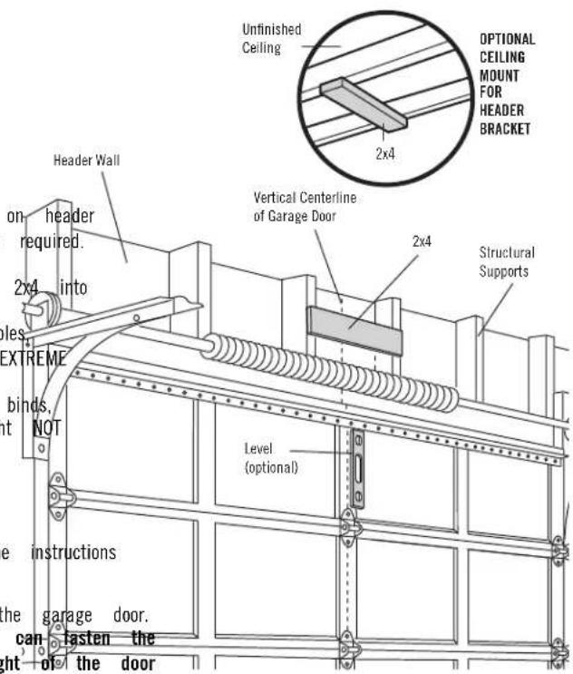 Unfinished Ceiling OPTIONAL CEILING MOUNT FOR HEADER BRACKET 2x4 Header Wall on header required. 2x4 into les. EXTREME binds, NOT Level (optional) Structural Supports the instructions the garage door. can fasten the ght of the door