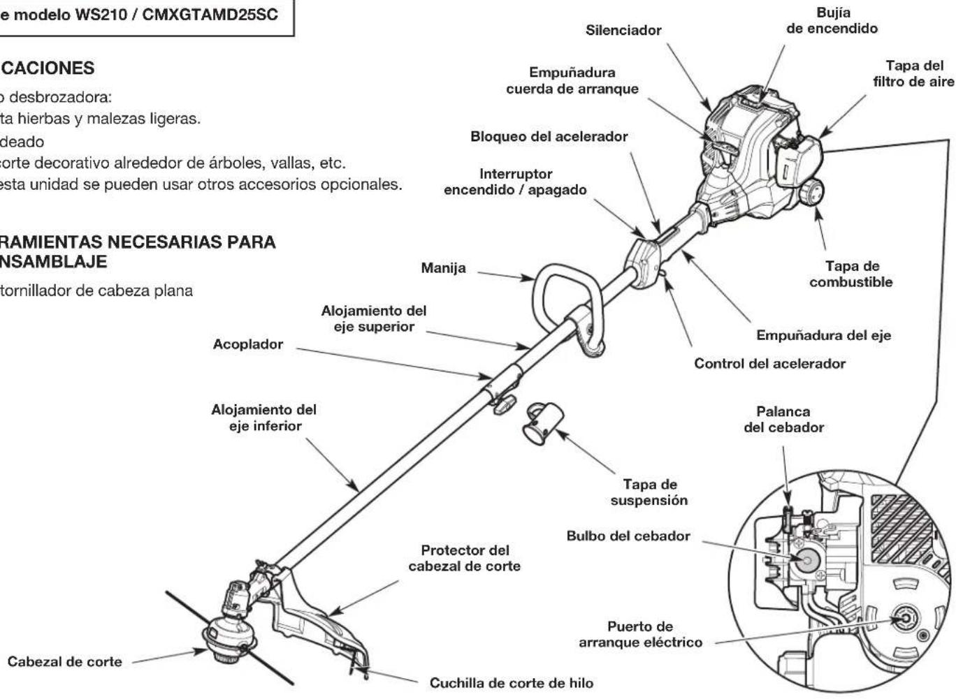 e modelo WS210 / CMXGTAMD25SC CACIONES no desbrozadora: sta hierbas y malezas ligeras. deado orte decorativo alrededor de árboles, vallas, etc. esta unidad se pueden usar otros accesorios opcionales. RAMIENTAS NECESARIAS PARA NSAMBLAJE tornillador de cabeza plana Cabezal de corte Silenciador Empuñadura cuerda de arranque Bloqueo del acelerador Interruptor encendido / apagado Manija Alojamiento del eje superior Alojamiento del eje inferior Protector del cabezal de corte Cuchilla de corte de hilo Bujía de encendido Tapa del filtro de aire Tapa de combustible Empuñadura del eje Control del acelerador Palanca del cebador Tapa de suspensión Bulbo del cebador Puerto de arranque eléctrico