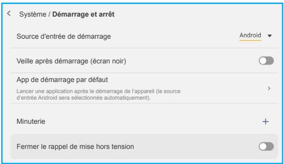 Système / Démarrage et arrêt Source d'entrée de démarrage Veille après démarrage (écran noir) App de démarrage par défaut Lancer une application après le démarrage de l'appareil (la source d'entrée Android sera sélectionnée automatiquement). Minuterie Fermer le rappel de mise hors tension