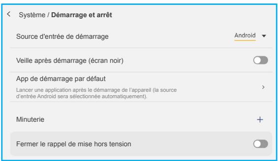 Système / Démarrage et arrêt Source d'entrée de démarrage Android Veille après démarrage (écran noir) App de démarrage par défaut Lancer une application après le démarrage de l'appareil (la source d'entrée Android sera sélectionnée automatiquement). Minuterie + Fermer le rappel de mise hors tension