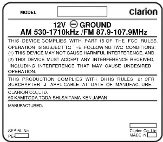 MODEL clarion 12V GROUND AM 530-1710kHz /FM 87.9-107.9MHz THIS DEVICE COMPLIES WITH PART 15 OF THE FCC RULES. OPERATION IS SUBJECT TO THE FOLLOWING TWO CONDITIONS: (1) THIS DEVICE MAY NOT CAUSE HARMFUL INTERFERENCE, AND (2) THIS DEVICE MUST ACCEPT ANY INTERFERENCE RECEIVED, INCLUDING INTERFERENCE THAT MAY CAUSE UNDESIRED OPERATION. THIS PRODUCTION COMPLIES WITH DHHS RULES 21 CFR SUBCHAPTER J APPLICABLE AT DATE OF MANUFACTURE. CLARION CO.,LTD. 50 KAMITODA,TODA-SHI.SAITAMA-KEN,JAPAN MANUFACTURED: SERIAL No. PE. Clarion Co.,Ltd. MADE IN