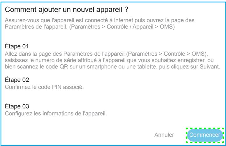 Comment ajouter un nouvel appareil ? Assurez-vous que l'appareil est connecté à internet puis ouvrez la page des Paramètres de l'appareil. (Paramètres > Contrôle / Appareil > OMS) Étape 01 Allez dans la page des Paramètres de l'appareil (Paramètres > Contrôle > OMS), saisissez le numéro de série attribué à l'appareil que vous souhaitez enregistrer, ou bien scannez le code QR sur un smartphone ou une tablette, puis cliquez sur Suivant. Étape 02 Confirmez le code PIN associé. Étape 03 Configurez les informations de l'appareil. Annuler Commencer
