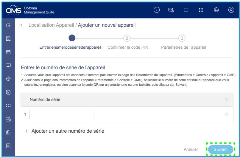 Optoma Management Suite Localisation Appareil / Ajouter un nouvel appareil Entrerlenumérodesériedel'appareil Confirmer le code PIN Paramètres de l'appareil Entrer le numéro de série de l'appareil 1. Assurez-vous que l'appareil est connecté à internet puis ouvrez la page des Paramètres de l'appareil. (Paramètres > Contrôle / Appareil > OMS) 2. Allez dans la page des Paramètres de l'appareil (Paramètres > Contrôle > OMS), saisisez le numéro de série attribué à l'appareil que vous souhaitez enregistrer, ou bien scannez le code QR sur un smartphone ou une tablette, puis cliquez sur Suivant. Numéro de série 1 + Ajouter un autre numéro de série Annuler Suivant