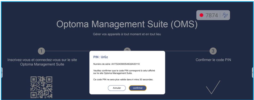 Optoma Management Suite (OMS) Gérer vos appareils à tout moment et en tout lieu 7874 1 Inscrivez-vous et connectez-vous sur le site Optoma Management Suite 2 Confirmer le code PIN PIN : UrGz Numéro de série: AHTS240900549Q9A00110 Veuillez confirmer que le code PIN correspond à celui affiché sur le site Optoma Management Suite. Ce code PIN ne sera plus valide dans 4 mins 30 secondes. Annuler confirmer