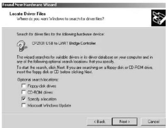 Found New Hardware Wizard Locate Driver Files Where do you want Windows to search for driver files? Search for driver files for the following hardware device: CP2101 USB to UART Bridge Controller The wizard searches for suitable drivers in its driver database on your computer and in any of the following optional search locations that you specify. To start the search, click Next. If you are searching on a floppy disk or CD-ROM drive, insert the floppy disk or CD before clicking Next. Optional search locations: □ Floppy disk drives □ CD-ROM drives ☑ Specify a location □ Microsoft Windows Update < Back Next > Cancel
