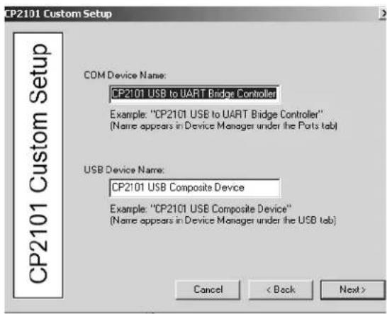 CP2101 Custom Setup COM Device Name: CP2101 USB to UART Bridge Controller Example: "CP2101 USB to UART Bridge Controller" (Name appears in Device Manager under the Ports tab) USB Device Name: CP2101 USB Composite Device Example: "CP2101 USB Composite Device" (Name appears in Device Manager under the USB tab) Cancel < Back Next >