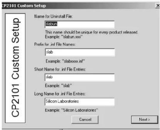 CP2101 Custom Setup Name for Uninstall File: slabun This name should be unique for every product released. Example: "slabun.xxx" Prefix for .inf File Names: slab Example: "slabxxxx.inf" Short Name for .inf File Entries: slab Example: "slab" Long Name for .inf File Entries: Silicon Laboratories Example: "Silicon Laboratories" Cancel Next >