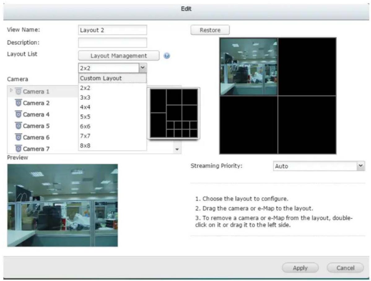 Edit View Name: Layout 2 Description: Layout List Layout Management 2x2 Custom Layout Camera Camera 1 2x2 Camera 2 3x3 Camera 4 4x4 Camera 5 5x5 Camera 6 6x6 Camera 7 7x7 8x8 Restore Streaming Priority: Auto Preview Choose the layout to configure. Drag the camera or e-Map to the layout. To remove a…