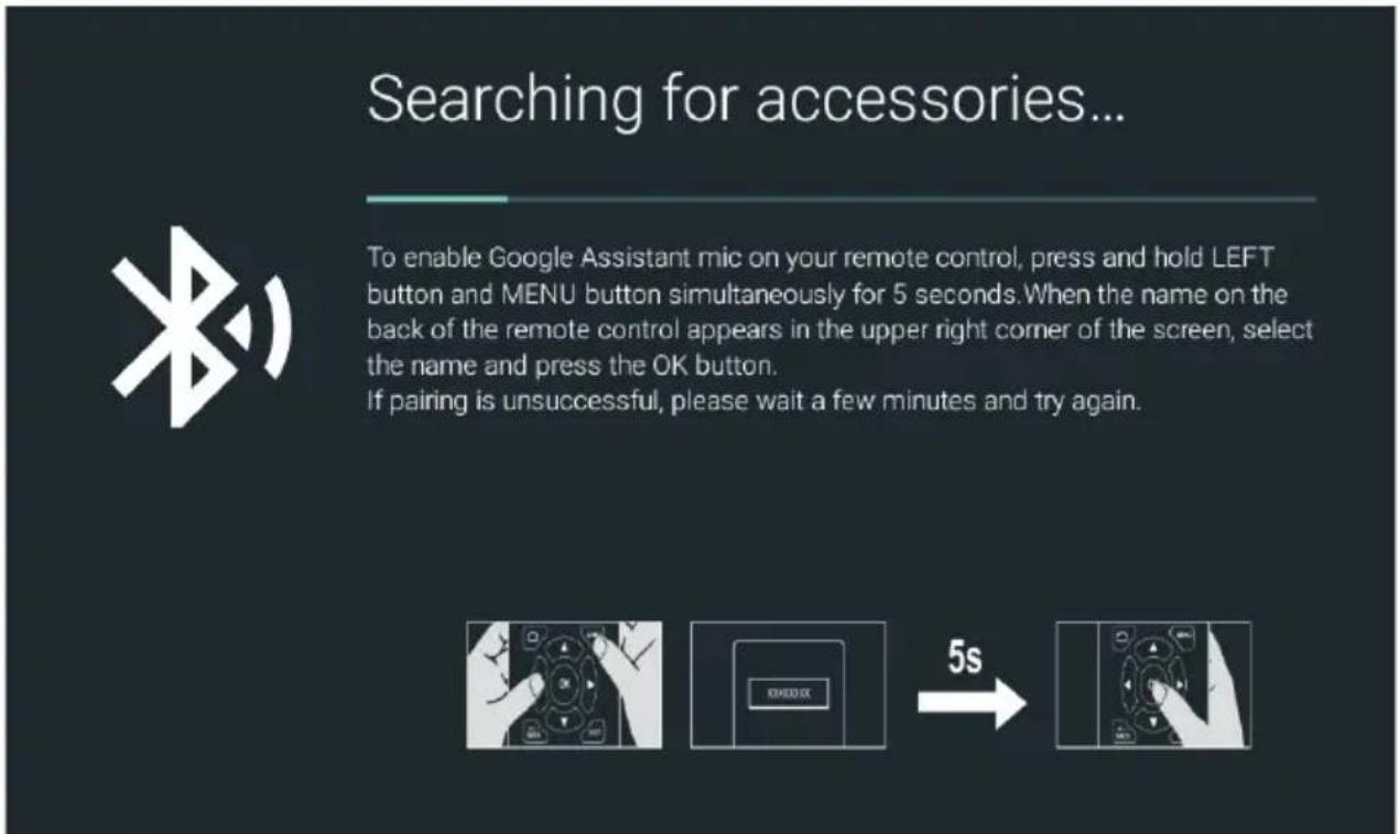 Searching for accessories... To enable Google Assistant mic on your remote control, press and hold LEFT button and MENU button simultaneously for 5 seconds. When the name on the back of the remote control appears in the upper right corner of the screen, select the name and press the OK button. If pairing is unsuccessful, please wait a few minutes and try again.