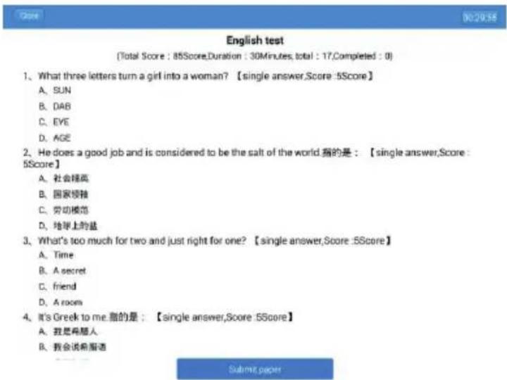 English test (Total Score : 85Score, Duration : 30Minutes, total : 17, Completed : 0) 1. What three letters turn a girl into a woman? 【single answer, Score : 5Score】 A. SUN B. DAB C. EYE D. AGE 2. He does a good job and is considered to be the salt of the world.指的是:【single answer, Score : 5Score】 A. 社会精英 B. 国家领袖 C. 劳动模范 D. 地举上的蓝 3. What's too much for two and just right for one? 【single answer, Score : 5Score】 A. Time B. A secret C. friend D. A room 4. It's Greek to me.指的是:【single answer, Score : 5Score】 A. 我是再想人 B. 我会说再指语 Submit paper