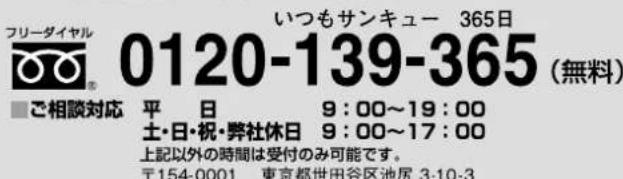 フリーダイヤル 0120-139-365 (無料) いつもサンキュー 365日 ■ご相談対応 平 日 9:00~19:00 土・日・祝・弊社休日 9:00~17:00 上記以外の時間は受付のみ可能です。 〒154-0001 東京都世田谷区池尻 3-10-3