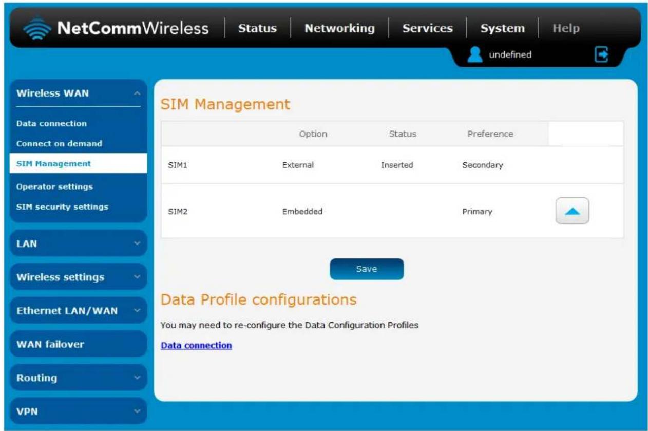 NetCommWireless | Status | Networking | Services | System | Help undefined Wireless WAN Data connection Connect on demand SIM Management Operator settings SIM security settings LAN Wireless settings Ethernet LAN/WAN WAN failover Routing VPN SIM Management Option Status Preference SIM1 External Inserted Secondary SIM2 Embedded Primary Save Data Profile configurations You may need to re-configure the Data Configuration Profiles Data connection