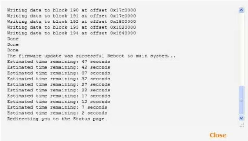 Writing data to block 190 at offset 0x17c0000 Writing data to block 191 at offset 0x17e0000 Writing data to block 192 at offset 0x1800000 Writing data to block 193 at offset 0x1820000 Writing data to block 194 at offset 0x1840000 Done Done Done The firmware update was successful Reoct to main system... Estimated time remaining: 47 seconds Estimated time remaining: 42 seconds Estimated time remaining: 37 seconds Estimated time remaining: 32 seconds Estimated time remaining: 27 seconds Estimated time remaining: 22 seconds Estimated time remaining: 17 seconds Estimated time remaining: 12 seconds Estimated time remaining: 7 seconds Estimated time remaining: 2 seconds Redirecting you to the Status page...