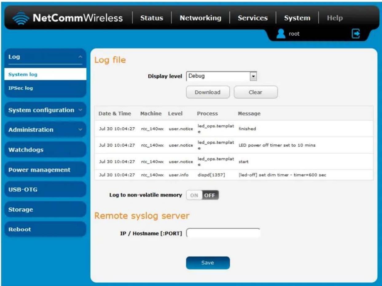 NetCommWireless | Status | Networking | Services | System | Help root Log System log IPSec log System configuration Administration Watchdogs Power management USB-OTG Storage Reboot Log file Display level Debug Download Clear Date & Time Machine Level Process Message Jul 30 10:04:27 ntc_140wx user.notice led_ops.template finished Jul 30 10:04:27 ntc_140wx user.notice led_ops.template LED power off timer set to 10 mins Jul 30 10:04:27 ntc_140wx user.notice led_ops.template start Jul 30 10:04:27 ntc_140wx user.info dispd[1357] [led-off] set dim timer - timer=600 sec Log to non-volatile memory ON OFF Remote syslog server IP / Hostname[:PORT] Save