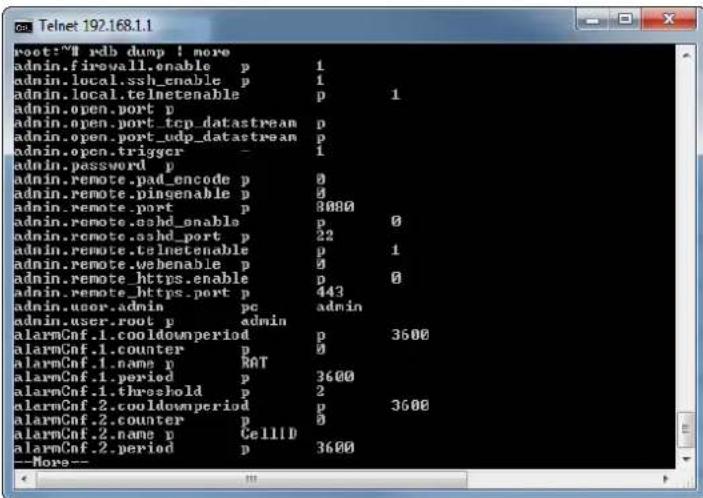 root:~# rdb dump ! more admin.firewall.enable p 1 admin.local.ssh_enable p 1 admin.local.telnetenable p 1 admin.open.port p admin.open.port_tcp_datastream p admin.open.port_udp_datastream p admin.open trigger - 1 admin.password p admin.remote.pad_encode p 0 admin.remote.dingenable p 0 admin.remote.port p 8000 admin.remote.ashd_enable p 0 admin.remote.ashd_port p 22 admin.remote.telnetenable p 1 admin.remote.webenable p 0 admin.remote_https.enable p 0 admin.remote_https_port p 443 admin.user.admin pc admin admin.user.root_p admin alarmCnf.1.cooldownperiod p 3600 alarmCnf.1.counter p 0 alarmCnf.1.name p RAT alarmCnf.1.period p 3600 alarmCnf.1.threshold p 2 alarmCnf.2.cooldownperiod p 3600 alarmCnf.2.counter p 0 alarmCnf.2.name p CellID alarmCnf.2.period p 3600 --More--