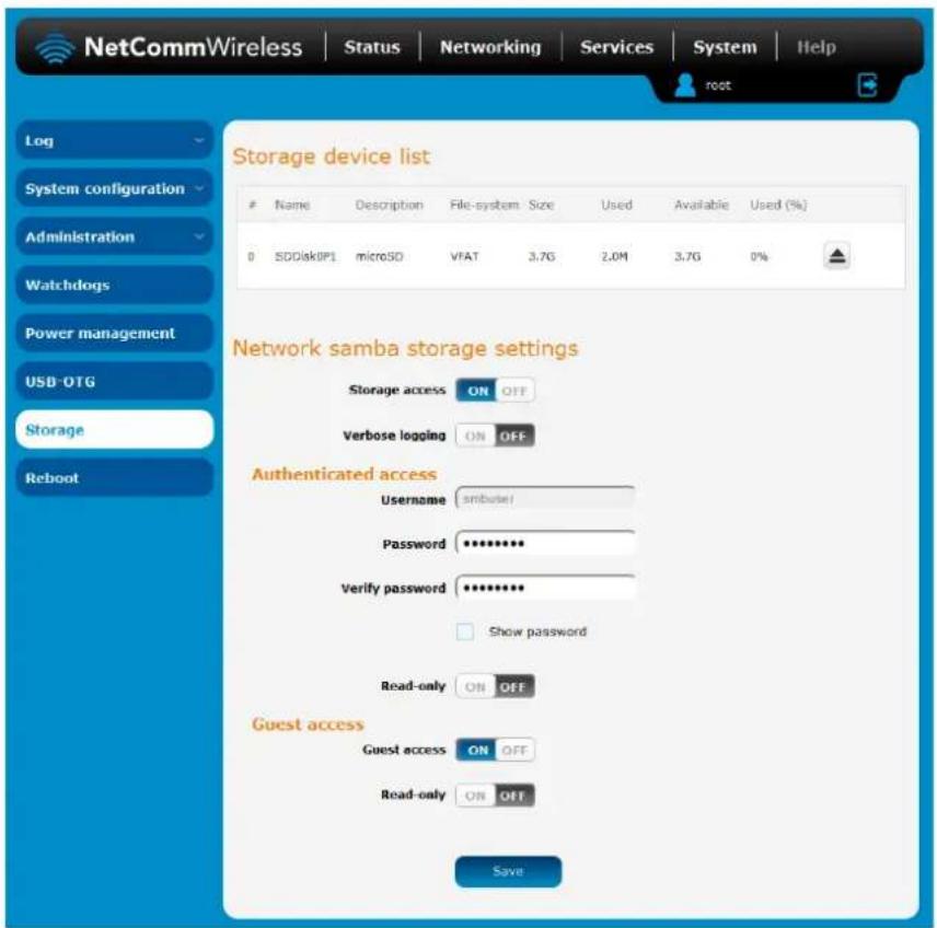 NetCommWireless | Status | Networking | Services | System | Help Log System configuration Administration Watchdogs Power management USB-OTG Storage Reboot Storage device list Name Description File-system Size Used Available Used (%) 0 SDDisk0PL microSD VFAT 3.7G 2.0M 3.7G 0% Network samba storage settings Storage access ON OFF Verbose logging ON OFF Authenticated access Username snbuser Password ********** Verify password ********** Show password Read-only ON OFF Guest access Guest access ON OFF Read-only ON OFF Save