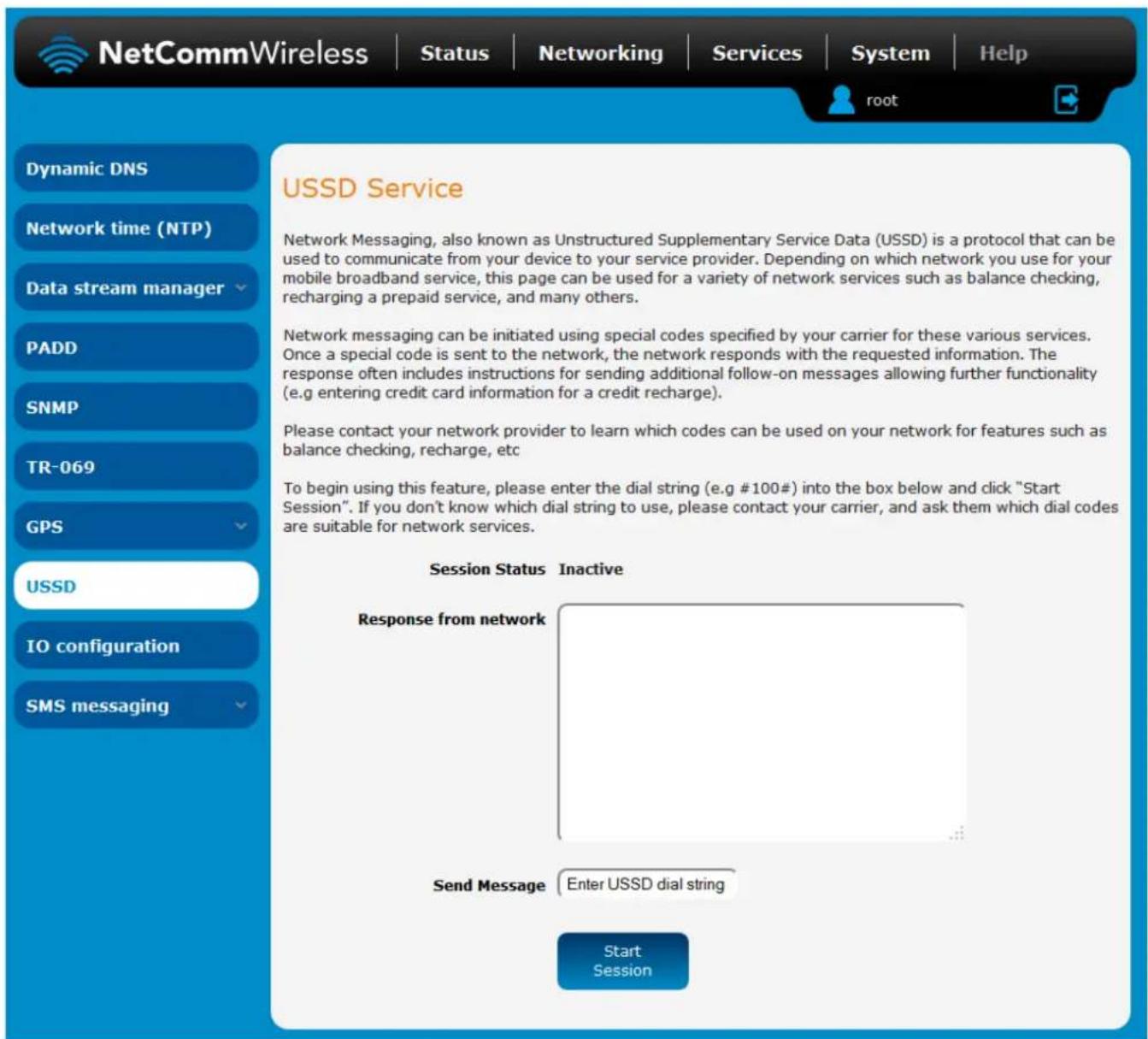 NetCommWireless | Status | Networking | Services | System | Help root Dynamic DNS Network time (NTP) Data stream manager PADD SNMP TR-069 GPS USSD IO configuration SMS messaging USSD Service Network Messaging, also known as Unstructured Supplementary Service Data (USSD) is a protocol that can be used to communicate from your device to your service provider. Depending on which network you use for your mobile broadband service, this page can be used for a variety of network services such as balance checking, recharging a prepaid service, and many others. Network messaging can be initiated using special codes specified by your carrier for these various services. Once a special code is sent to the network, the network responds with the requested information. The response often includes instructions for sending additional follow-on messages allowing further functionality (e.g entering credit card information for a credit recharge). Please contact your network provider to learn which codes can be used on your network for features such as balance checking, recharge, etc. To begin using this feature, please enter the dial string (e.g #100#) into the box below and click "Start Session". If you don't know which dial string to use, please contact your carrier, and ask them which dial codes are suitable for network services. Session Status Inactive Response from network Send Message Enter USSD dial string Start Session